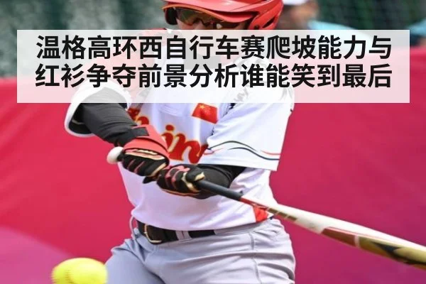 温格高环西自行车赛爬坡能力与红衫争夺前景分析谁能笑到最后