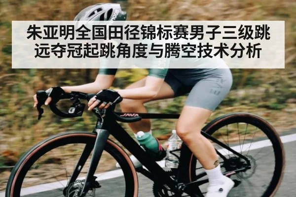 朱亚明全国田径锦标赛男子三级跳远夺冠起跳角度与腾空技术分析